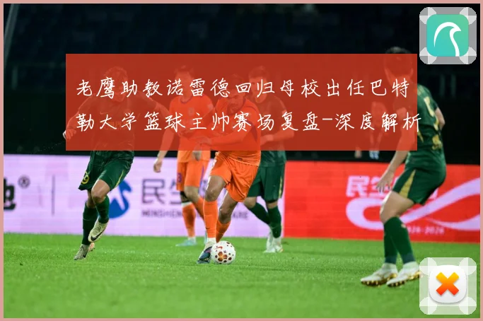 老鹰助教诺雷德回归母校出任巴特勒大学篮球主帅赛场复盘-深度解析