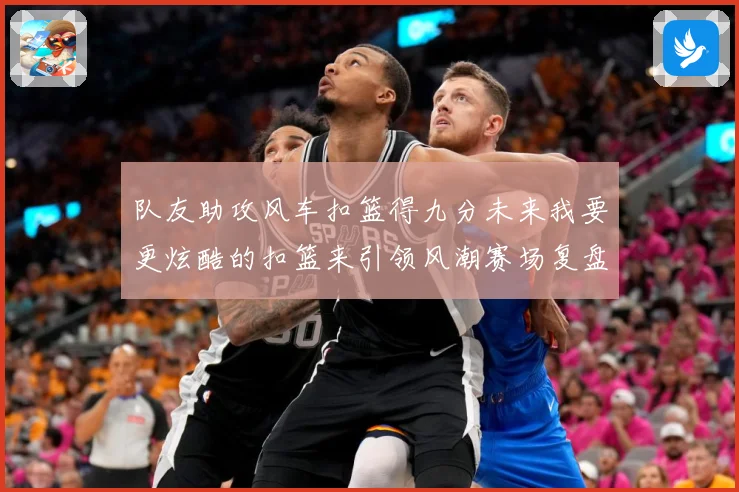 队友助攻风车扣篮得九分未来我要更炫酷的扣篮来引领风潮赛场复盘-深度解析