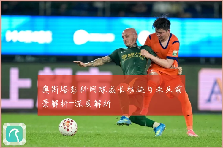 奥斯塔彭科网球成长轨迹与未来前景解析-深度解析