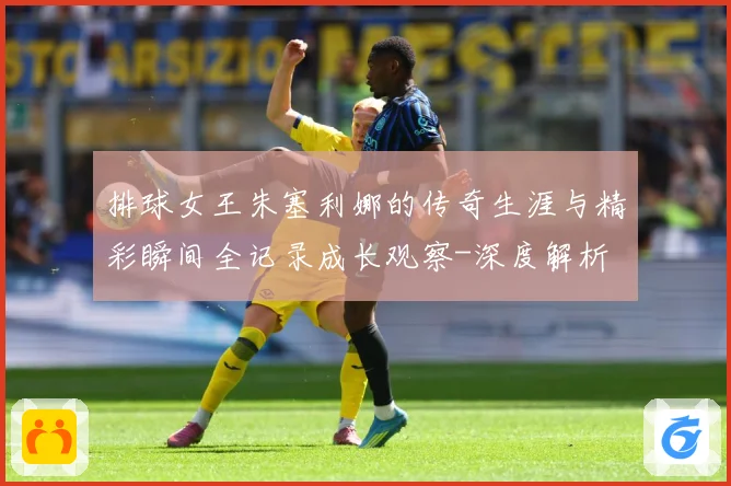 排球女王朱塞利娜的传奇生涯与精彩瞬间全记录成长观察-深度解析