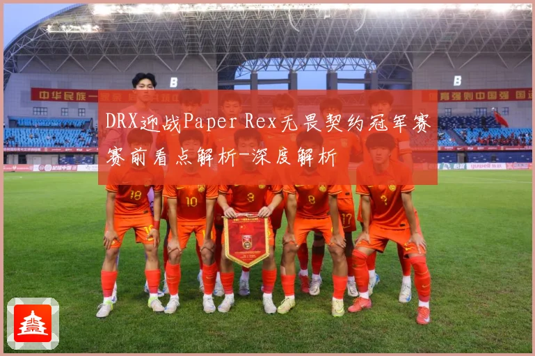 DRX迎战Paper Rex无畏契约冠军赛赛前看点解析-深度解析