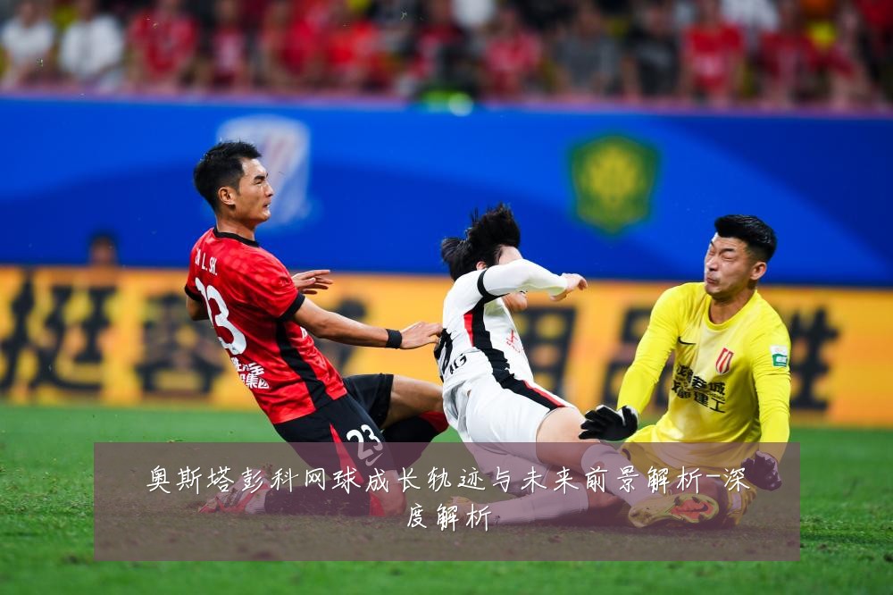 奥斯塔彭科网球成长轨迹与未来前景解析-深度解析