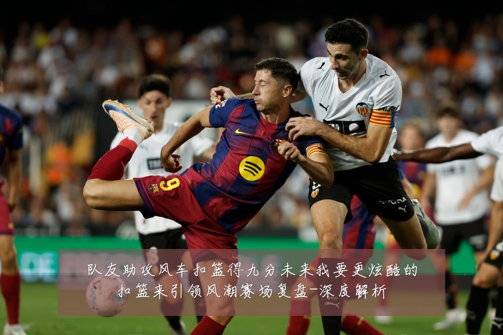 队友助攻风车扣篮得九分未来我要更炫酷的扣篮来引领风潮赛场复盘-深度解析